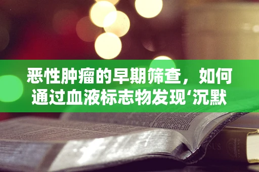 恶性肿瘤的早期筛查，如何通过血液标志物发现‘沉默的杀手’？