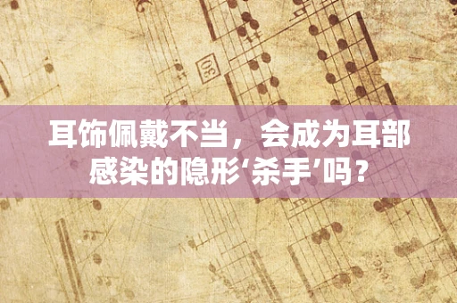 耳饰佩戴不当，会成为耳部感染的隐形‘杀手’吗？