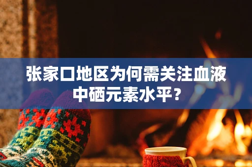 张家口地区为何需关注血液中硒元素水平？