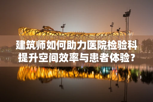 建筑师如何助力医院检验科提升空间效率与患者体验？