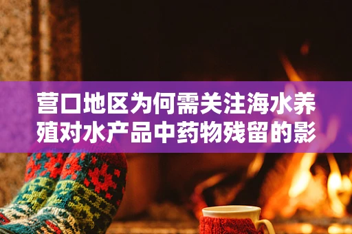 营口地区为何需关注海水养殖对水产品中药物残留的影响？