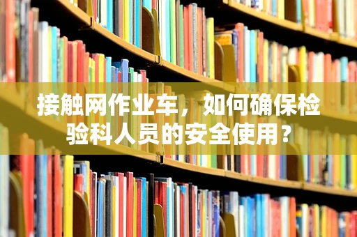 接触网作业车，如何确保检验科人员的安全使用？