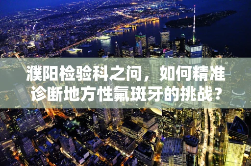 濮阳检验科之问，如何精准诊断地方性氟斑牙的挑战？