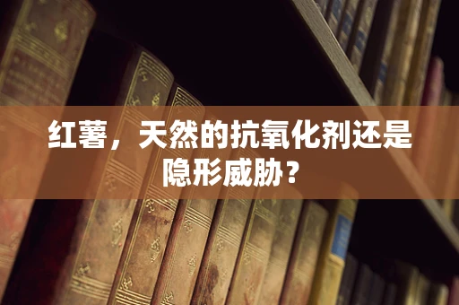 红薯，天然的抗氧化剂还是隐形威胁？