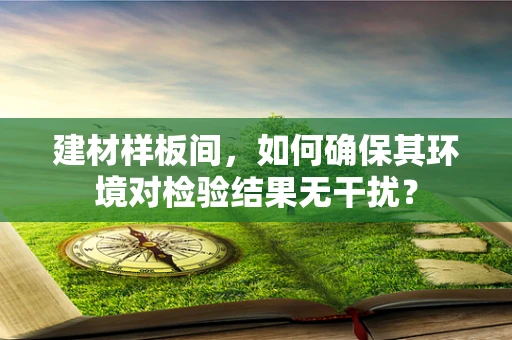 建材样板间，如何确保其环境对检验结果无干扰？