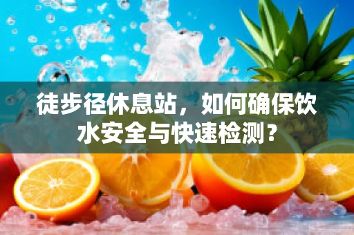 徒步径休息站，如何确保饮水安全与快速检测？