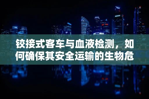铰接式客车与血液检测，如何确保其安全运输的生物危害性评估？