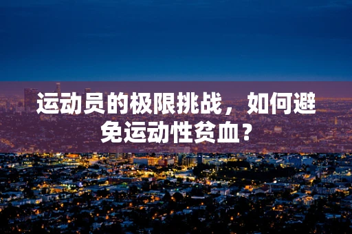 运动员的极限挑战，如何避免运动性贫血？