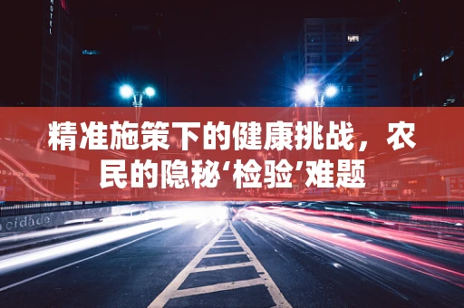 精准施策下的健康挑战，农民的隐秘‘检验’难题