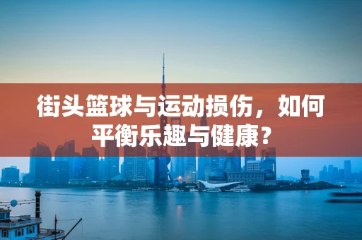 街头篮球与运动损伤，如何平衡乐趣与健康？