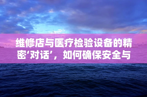 维修店与医疗检验设备的精密‘对话’，如何确保安全与效率？