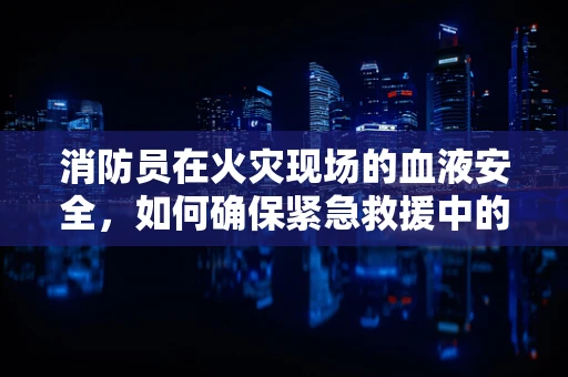 消防员在火灾现场的血液安全，如何确保紧急救援中的‘隐形’守护者？