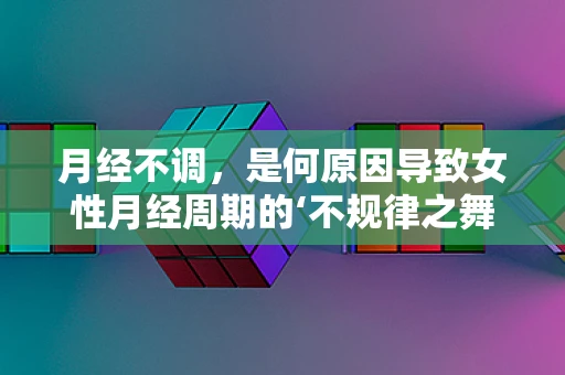 月经不调，是何原因导致女性月经周期的‘不规律之舞’？