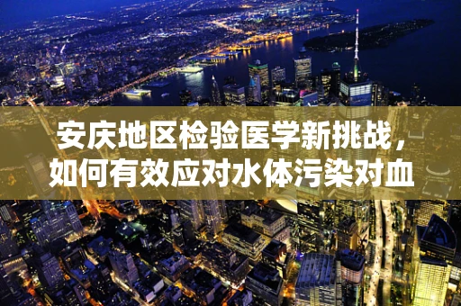 安庆地区检验医学新挑战，如何有效应对水体污染对血液样本的影响？