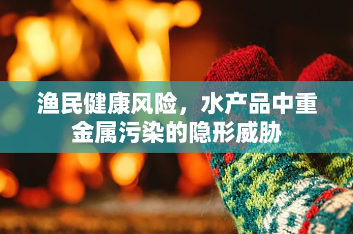 渔民健康风险，水产品中重金属污染的隐形威胁