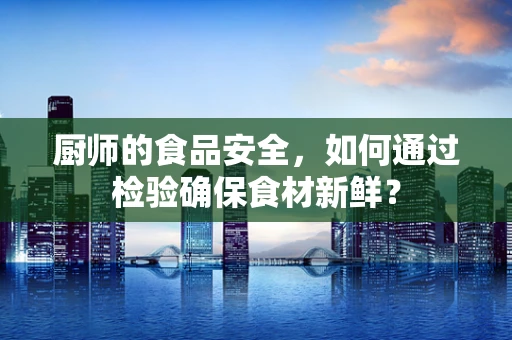 厨师的食品安全，如何通过检验确保食材新鲜？