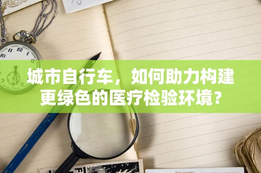 城市自行车，如何助力构建更绿色的医疗检验环境？