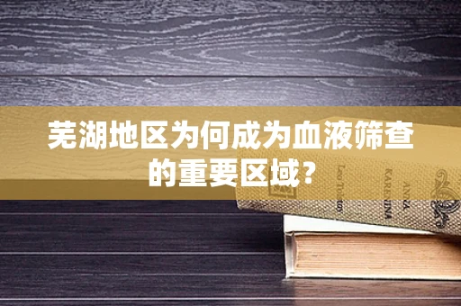 芜湖地区为何成为血液筛查的重要区域？