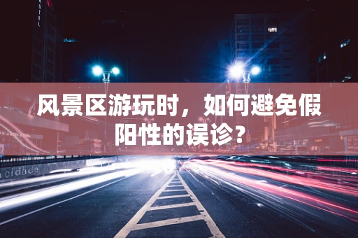 风景区游玩时，如何避免假阳性的误诊？