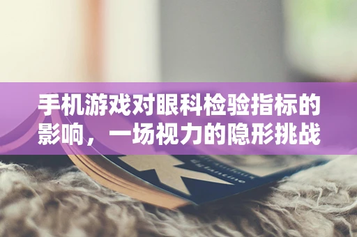 手机游戏对眼科检验指标的影响，一场视力的隐形挑战？