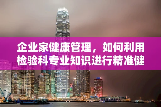 企业家健康管理，如何利用检验科专业知识进行精准健康监测？