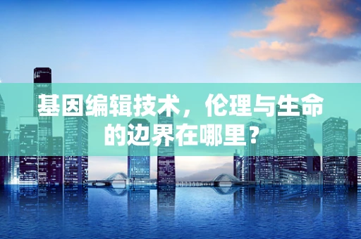 基因编辑技术，伦理与生命的边界在哪里？