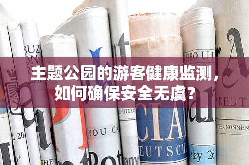 主题公园的游客健康监测，如何确保安全无虞？