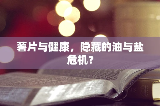 薯片与健康，隐藏的油与盐危机？