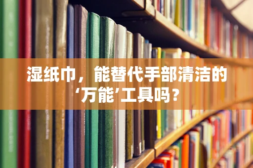 湿纸巾，能替代手部清洁的‘万能’工具吗？