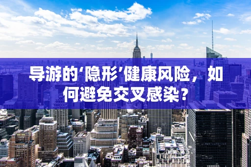导游的‘隐形’健康风险，如何避免交叉感染？