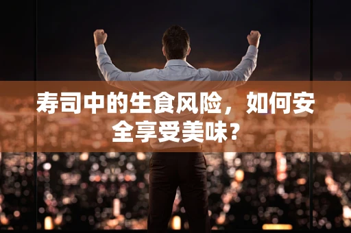 寿司中的生食风险，如何安全享受美味？