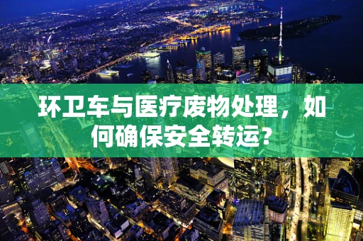 环卫车与医疗废物处理，如何确保安全转运？