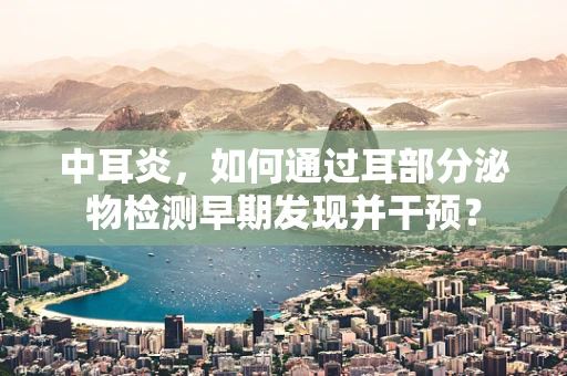 中耳炎，如何通过耳部分泌物检测早期发现并干预？