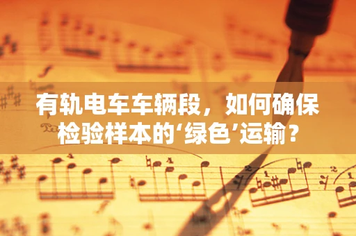 有轨电车车辆段，如何确保检验样本的‘绿色’运输？