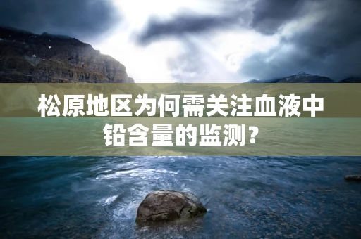 松原地区为何需关注血液中铅含量的监测？