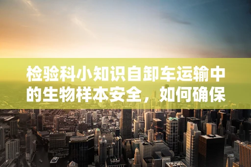 检验科小知识自卸车运输中的生物样本安全，如何确保样本在流动中不失真？