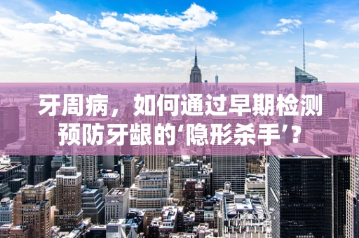 牙周病，如何通过早期检测预防牙龈的‘隐形杀手’？