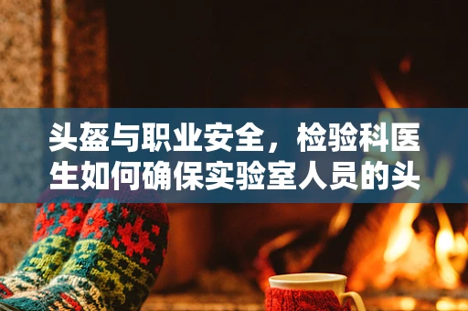 头盔与职业安全，检验科医生如何确保实验室人员的头部防护？