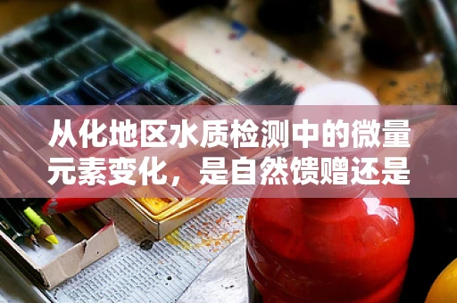 从化地区水质检测中的微量元素变化，是自然馈赠还是隐忧？