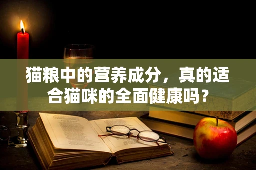 猫粮中的营养成分，真的适合猫咪的全面健康吗？