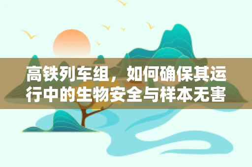 高铁列车组，如何确保其运行中的生物安全与样本无害化？