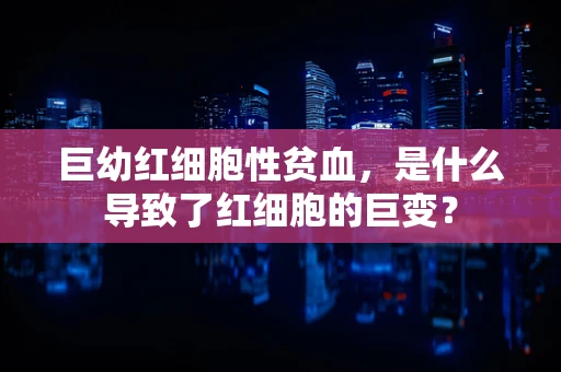 巨幼红细胞性贫血，是什么导致了红细胞的巨变？