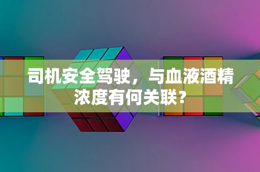 司机安全驾驶，与血液酒精浓度有何关联？