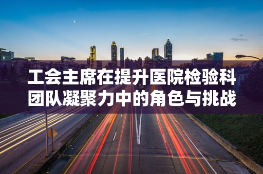 工会主席在提升医院检验科团队凝聚力中的角色与挑战