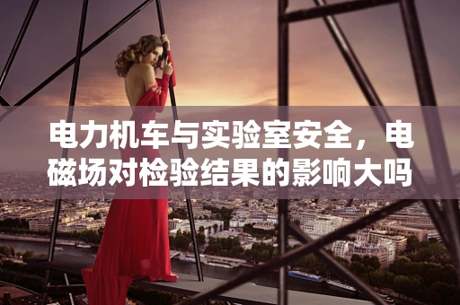 电力机车与实验室安全，电磁场对检验结果的影响大吗？