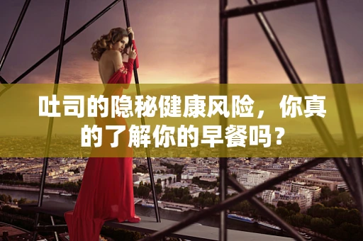 吐司的隐秘健康风险，你真的了解你的早餐吗？