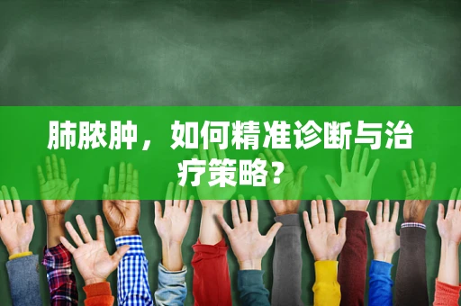 肺脓肿，如何精准诊断与治疗策略？