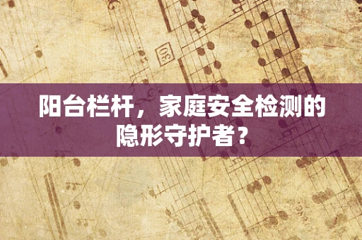 阳台栏杆，家庭安全检测的隐形守护者？
