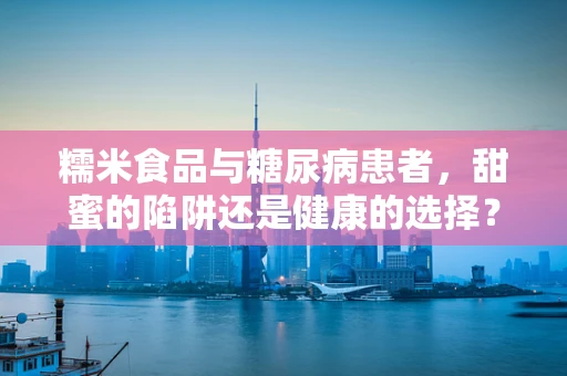 糯米食品与糖尿病患者，甜蜜的陷阱还是健康的选择？