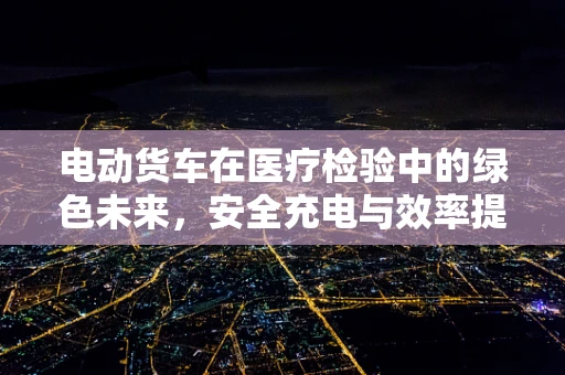 电动货车在医疗检验中的绿色未来，安全充电与效率提升的平衡点何在？